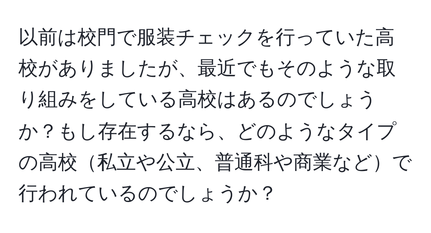 以前は校門で服装チェックを行っていた高校がありましたが、最近でもそのような取り組みをしている高校はあるのでしょうか？もし存在するなら、どのようなタイプの高校私立や公立、普通科や商業などで行われているのでしょうか？