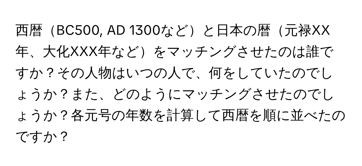 西暦BC500, AD 1300などと日本の暦元禄XX年、大化XXX年などをマッチングさせたのは誰ですか？その人物はいつの人で、何をしていたのでしょうか？また、どのようにマッチングさせたのでしょうか？各元号の年数を計算して西暦を順に並べたのですか？