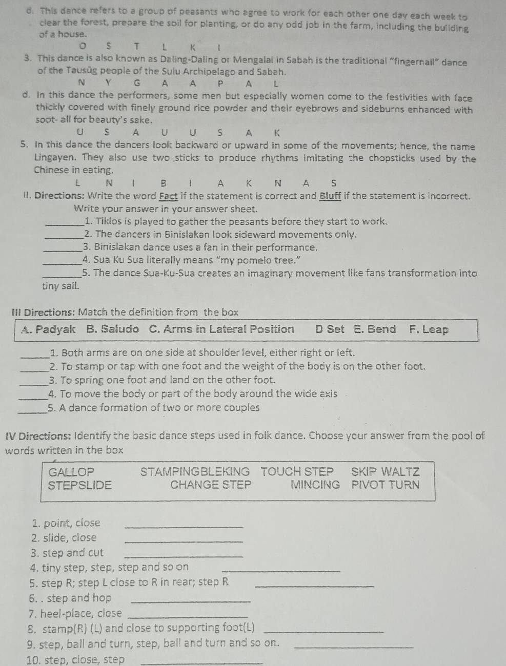 This dance refers to a group of peasants who agree to work for each other one day each week to
clear the forest, prepare the soil for planting, or do any odd job in the farm, including the building
of a house.
。 T L K 【
3. This dance is also known as Daling-Daling or Mengalai in Sabah is the traditional “fingernail” dance
of the Tausūg people of the Sulu Archipelago and Sabah.
N Y G A A P A L
d. In this dance the performers, some men but especially women come to the festivities with face
thickly covered with finely ground rice powder and their eyebrows and sideburns enhanced with
soot- all for beauty's sake.
U S A U U S A K
5. In this dance the dancers look backward or upward in some of the movements; hence, the name
Lingayen. They also use two sticks to produce rhythms imitating the chopsticks used by the
Chinese in eating.
L N | B 1 A K N A S
II. Directions: Write the word Fact if the statement is correct and Bluff if the statement is incorrect.
Write your answer in your answer sheet.
_1. Tiklos is played to gather the peasants before they start to work.
_2. The dancers in Binislakan look sideward movements only.
_3. Binislakan dance uses a fan in their performance.
_4. Sua Ku Sua literally means “my pomelo tree.”
_5. The dance Sua-Ku-Sua creates an imaginary movement like fans transformation into
tiny sail.
III Directions: Match the definition from the box
A. Padyak B. Saludo C. Arms in Lateral Position D Set E. Bend F. Leap
_1. Both arms are on one side at shoulder level, either right or left.
_2. To stamp or tap with one foot and the weight of the body is on the other foot.
_3. To spring one foot and land on the other foot.
_4. To move the body or part of the body around the wide axis
_5. A dance formation of two or more couples
IV Directions: Identify the basic dance steps used in folk dance. Choose your answer from the pool of
words written in the box
GALLOP STAMPINGBLEKING TOUCH STEP SKIP WALTZ
STEPSLIDE CHANGE STEP MINCING PIVOT TURN
1. point, close_
2. slide, close_
3. step and cut_
4. tiny step, step, step and so on_
5. step R; step L close to R in rear; step R_
6. . step and hop_
7. heel-place, close_
8. stamp(R) (L) and close to supporting footL)_
9. step, ball and turn, step, ball and turn and so on._
10. step, close, step_