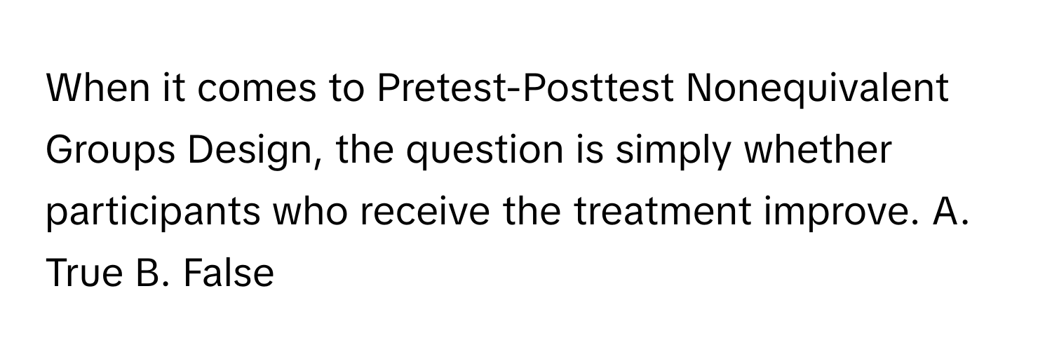 When it comes to Pretest-Posttest Nonequivalent Groups Design, the question is simply whether participants who receive the treatment improve.  A. True B. False