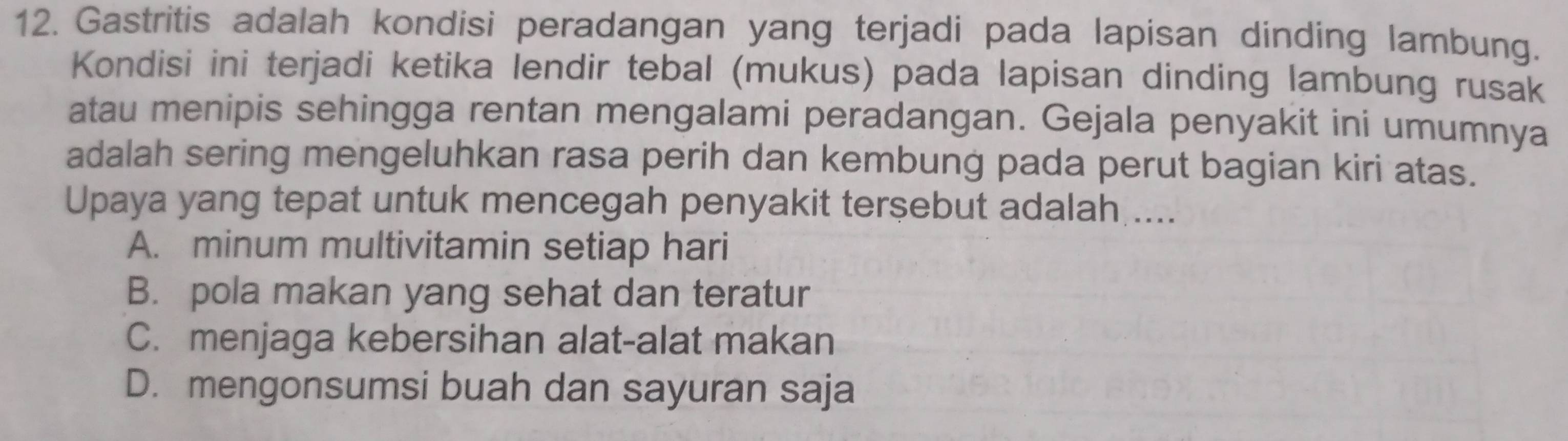 Gastritis adalah kondisi peradangan yang terjadi pada lapisan dinding lambung.
Kondisi ini terjadi ketika lendir tebal (mukus) pada lapisan dinding lambung rusak
atau menipis sehingga rentan mengalami peradangan. Gejala penyakit ini umumnya
adalah sering mengeluhkan rasa perih dan kembung pada perut bagian kiri atas.
Upaya yang tepat untuk mencegah penyakit terşebut adalah ....
A. minum multivitamin setiap hari
B. pola makan yang sehat dan teratur
C. menjaga kebersihan alat-alat makan
D. mengonsumsi buah dan sayuran saja