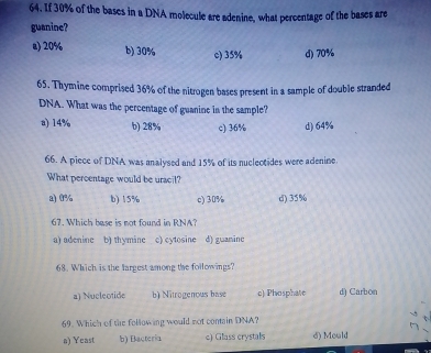 If 30% of the bases in a DNA molecule are adenine, what percentage of the bases are
guanine?
e) 20% b) 30% c) 35% d) 70%
65. Thymine comprised 36% of the nitrogen bases present in a sample of double stranded
DNA. What was the percentage of guanine in the sample?
a) 14% b) 28% c) 36% d) 64%
66. A piece of DNA was analysed and 15% of its nuclectides were adenine.
What percentage would be uracil?
a) 0% b) 15% c) 30% d) 35%
67. Which base is not found in RNA?
a) adenine b) thymine c) cytosine d) guanine
68. Which is the largest among the followings?
a) Nucleotide b) Nitrogenous base c) Phosphate d) Carbon
69. Which of the following would not contain DNA?
a) Yeast b) Bacteria c) Glass crystals d) Mould