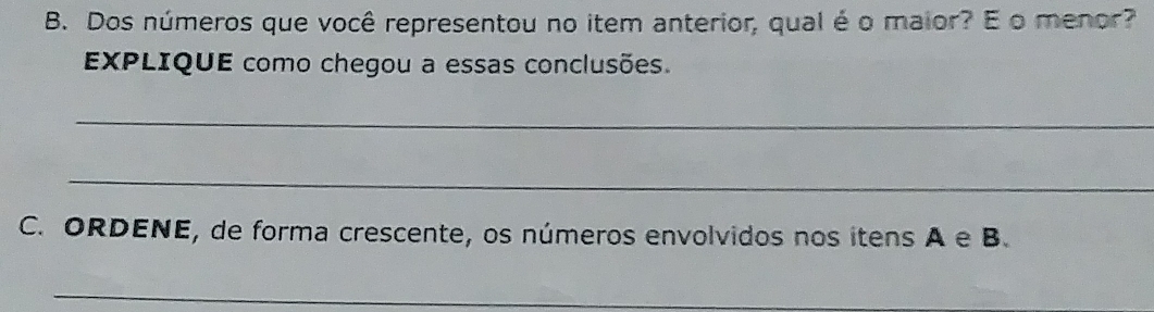 Dos números que você representou no item anterior, qual é o maior? E o menor? 
EXPLIQUE como chegou a essas conclusões. 
_ 
_ 
C. ORDENE, de forma crescente, os números envolvidos nos itens A e B. 
_