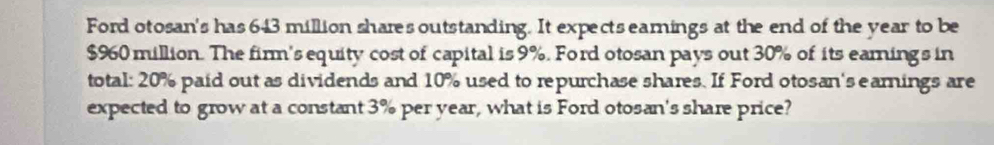 Ford otosan's has 643 million shares outstanding. It expects earnings at the end of the year to be
$960 million. The firm's equity cost of capital is 9%. Ford otosan pays out 30% of its eaming's in 
total: 20% paid out as dividends and 10% used to repurchase shares. If Ford otosan's earnings are 
expected to grow at a constant 3% per year, what is Ford otosan's share price?