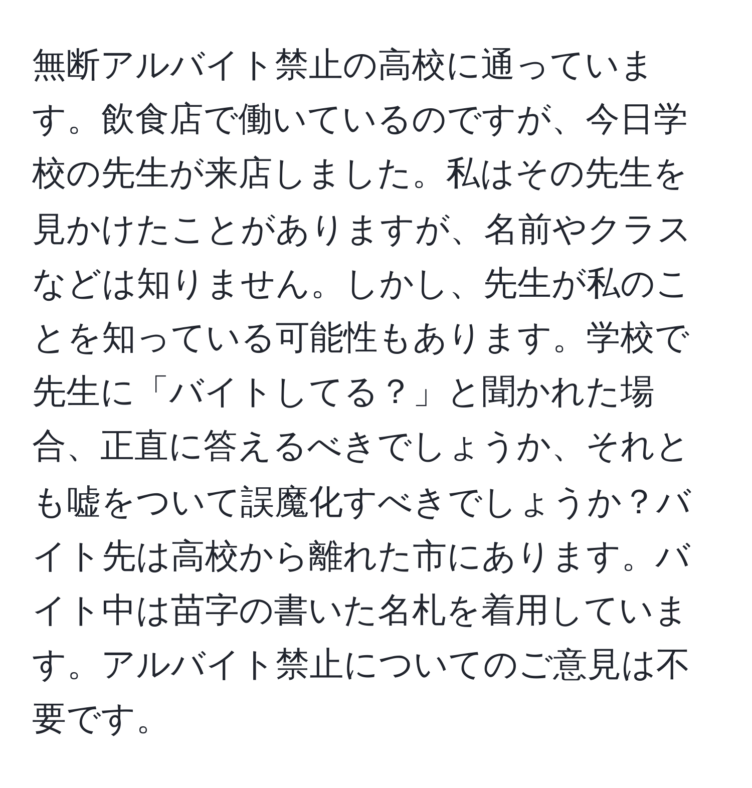 無断アルバイト禁止の高校に通っています。飲食店で働いているのですが、今日学校の先生が来店しました。私はその先生を見かけたことがありますが、名前やクラスなどは知りません。しかし、先生が私のことを知っている可能性もあります。学校で先生に「バイトしてる？」と聞かれた場合、正直に答えるべきでしょうか、それとも嘘をついて誤魔化すべきでしょうか？バイト先は高校から離れた市にあります。バイト中は苗字の書いた名札を着用しています。アルバイト禁止についてのご意見は不要です。