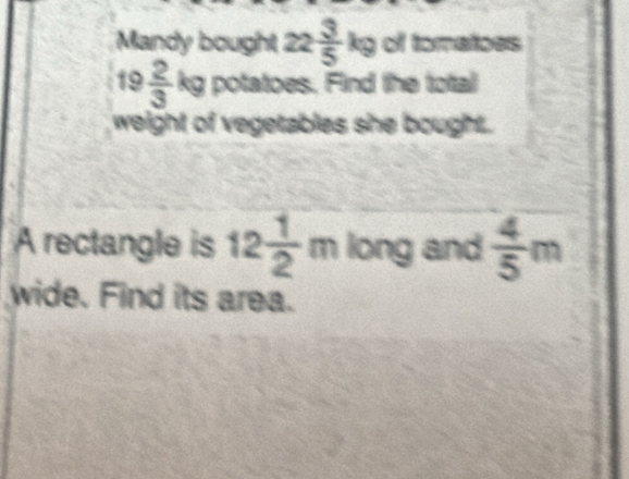 Mandy bought 22 3/5 kg of tomatoes
19  2/3  kg potatoes. Find the total 
weight of vegetables she bought. 
A rectangle is 12 1/2 m long and  4/5 m
wide. Find its area.