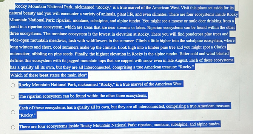 Rocky Mountain National Park, nicknamed "Rocky," is a true marvel of the American West. Visit this place set aside for its
natural beauty and you will encounter a variety of animals, plant life, and even climates. There are four ecosystems inside Rocky
Mountain National Park: riparian, montane, subalpine, and alpine tundra. You might see a moose or mule deer drinking from a
pond in a riparian ecosystem, which are areas that are near streams or lakes. Riparian ecosystems can be found within the other
three ecosystems. The montane ecosystem is the lowest in elevation at Rocky. There you will find ponderosa pine trees and
wide-open mountain meadows, lush with wildflowers in the summer. Climb a little higher into the subalpine ecosystem, where
long winters and short, cool summers make up the climate. Look high into a limber pine tree and you might spot a Clark's
nutcracker, nibbling on pine seeds. Finally, the highest elevation in Rocky is the alpine tundra. Bitter cold and wind-blasted
defines this ecosystem with its jagged mountain tops that are capped with snow even in late August. Each of these ecosystems
has a quality all its own, but they are all interconnected, comprising a true American treasure: "Rocky."
Which of these best states the main idea?
Rocky Mountain National Park, nicknamed "Rocky," is a true marvel of the American West.
The riparian ecosystem can be found within the other three ecosystems.
Each of these ecosystems has a quality all its own, but they are all interconnected, comprising a true American treasure:
"Rocky."
There are four ecosystems inside Rocky Mountain National Park: riparian, montane, subalpine, and alpine tundra