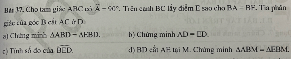 Cho tam giác ABC có widehat A=90°. Trên cạnh BC lấy điểm E sao cho BA=BE. Tia phân
giác của góc B cắt AC ở D.
a) Chứng minh △ ABD=△ EBD. b) Chứng minh AD=ED.
c) Tính số đo của widehat BED. d) BD cắt AE tại M. Chứng minh △ ABM=△ EBM.