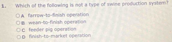 Which of the following is not a type of swine production system?
A farrow-to-finish operation
B wean-to-finish operation
c feeder pig operation
D finish-to-market operation