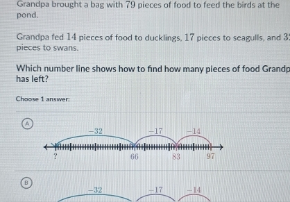 Grandpa brought a bag with 79 pieces of food to feed the birds at the
pond.
Grandpa fed 14 pieces of food to ducklings, 17 pieces to seagulls, and 3
pieces to swans.
Which number line shows how to find how many pieces of food Grandp
has left?
Choose 1 answer:
A
B
-32 - 17 -14