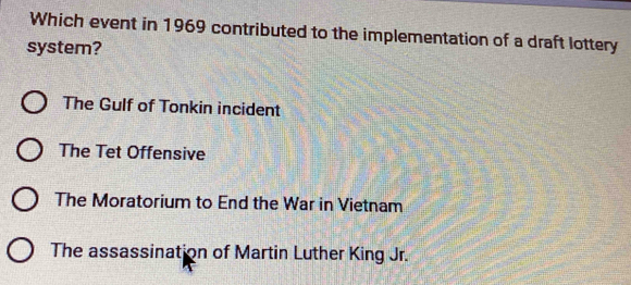 Which event in 1969 contributed to the implementation of a draft lottery
system?
The Gulf of Tonkin incident
The Tet Offensive
The Moratorium to End the War in Vietnam
The assassination of Martin Luther King Jr.