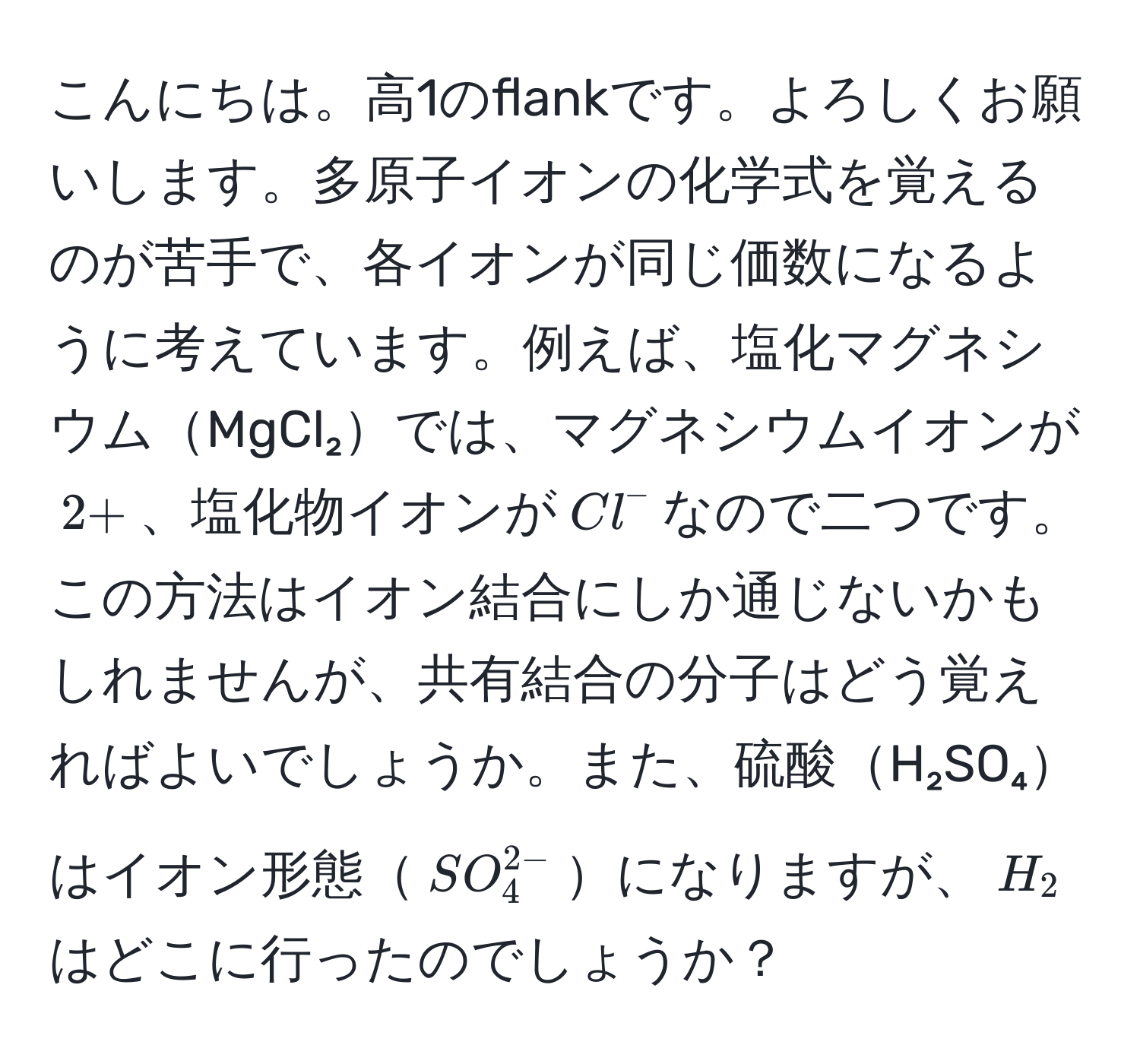 こんにちは。高1のflankです。よろしくお願いします。多原子イオンの化学式を覚えるのが苦手で、各イオンが同じ価数になるように考えています。例えば、塩化マグネシウムMgCl₂では、マグネシウムイオンが$2+$、塩化物イオンが$Cl^(-$なので二つです。この方法はイオン結合にしか通じないかもしれませんが、共有結合の分子はどう覚えればよいでしょうか。また、硫酸H₂SO₄はイオン形態$SO_4^2-)$になりますが、$H_2$はどこに行ったのでしょうか？