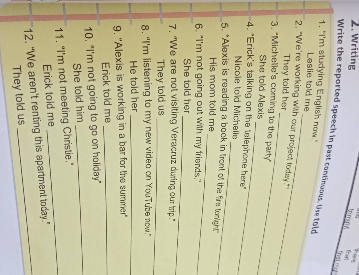 Writing 
this there 
tonight that 
that nigh 
Write the reported speech in past continuous. Use told 
1. “I'm studying English now.” 
_ 
_ 
Leslie told me 
_ 
2. “We’re working with our project today.”” 
They told her 
3. “Michelle's coming to the party” 
_ 
She told Alexis 
4. “Erick’s talking on the telephone here” 
_ 
Nicole told Michelle 
_ 
5. “Alexis is reading a book in front of the fire tonight” 
His mom told me 
6. “I'm not going out with my friends.” 
_ 
She told her 
7. “We are not visiting Veracruz during our trip.” 
They told us 
_ 
8. “I'm listening to my new video on YouTube now.” 
He told her_ 
9. “Alexis is working in a bar for the summer” 
Erick told me_ 
_ 
10. “I'm not going to go on holiday” 
She told him 
11. “I'm not meeting Christie.” 
Erick told me 
_ 
12. “We aren't renting this apartment today.” 
They told us