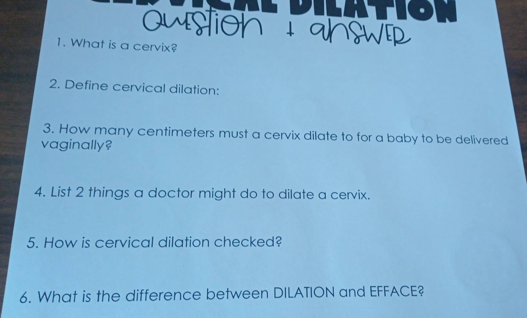 What is a cervix? 
2. Define cervical dilation: 
3. How many centimeters must a cervix dilate to for a baby to be delivered 
vaginally? 
4. List 2 things a doctor might do to dilate a cervix. 
5. How is cervical dilation checked? 
6. What is the difference between DILATION and EFFACE?