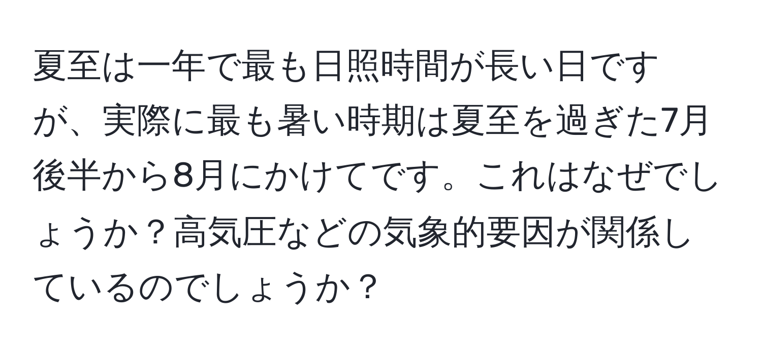 夏至は一年で最も日照時間が長い日ですが、実際に最も暑い時期は夏至を過ぎた7月後半から8月にかけてです。これはなぜでしょうか？高気圧などの気象的要因が関係しているのでしょうか？