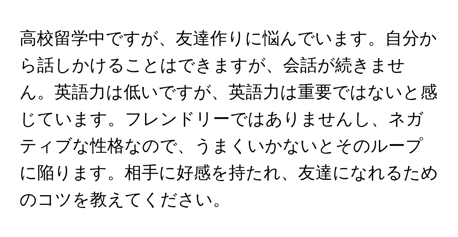 高校留学中ですが、友達作りに悩んでいます。自分から話しかけることはできますが、会話が続きません。英語力は低いですが、英語力は重要ではないと感じています。フレンドリーではありませんし、ネガティブな性格なので、うまくいかないとそのループに陥ります。相手に好感を持たれ、友達になれるためのコツを教えてください。