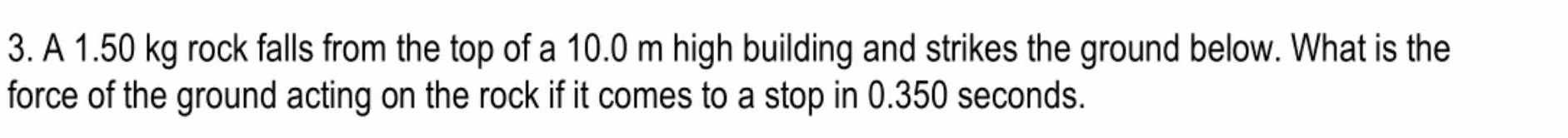 A 1.50 kg rock falls from the top of a 10.0 m high building and strikes the ground below. What is the 
force of the ground acting on the rock if it comes to a stop in 0.350 seconds.