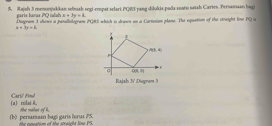 Rajah 3 menunjukkan sebuah segi empat selari PQRS yang dilukis pada suatu satah Cartes. Persamaan bagi
garis lurus PQ ialah x+3y=k.
Diagram 3 shows a parallelogram PQRS which is drawn on a Cartesian plane. The equation of the straight line PQ is
x+3y=k.
Rajah 3/ Diagram 3
Cari/ Find
(a) nilai k,
the value of k,
(b) persamaan bagi garis lurus PS.
the equation of the straight line PS.