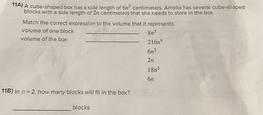 11A) A cube-shaped box has a side length of 6n^3 centimeters. Amelia has several cube-shaped
blocks with a side length of 2π centimeters that she needs to store in the box.
Match the correct expression to the volume that it represents.
volume of one block _ 8n^3
volume of the box_
216n^9
6n^3
2n
18n^3
6n
11B) In n=2 , how many blocks will fit in the box?
_blocks