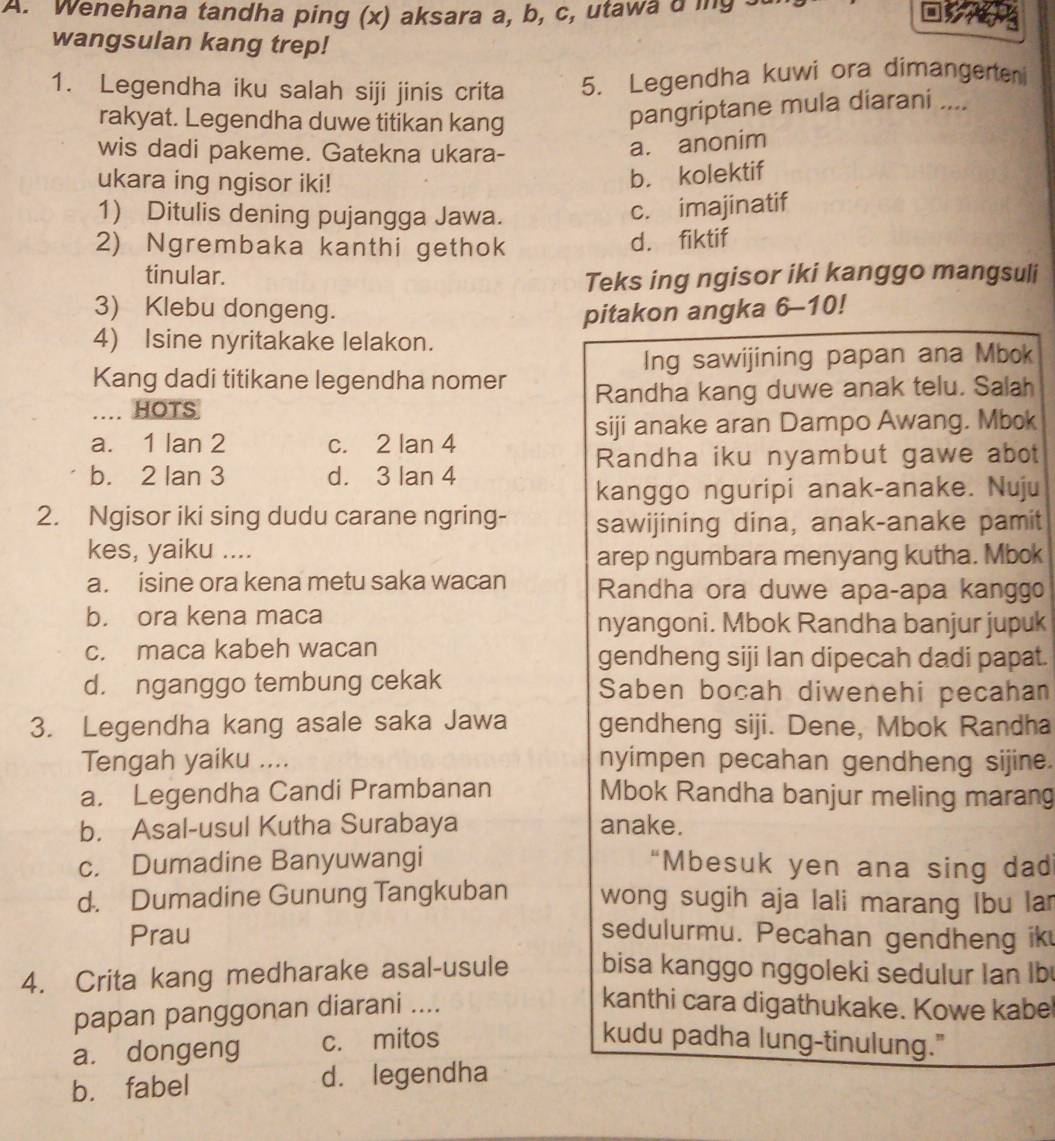 Wenehana tandha ping (x) aksara a, b, c, utawa a ing .
wangsulan kang trep!
1. Legendha iku salah siji jinis crita 5. Legendha kuwi ora dimangerten
rakyat. Legendha duwe titikan kang
pangriptane mula diarani ....
wis dadi pakeme. Gatekna ukara-
a. anonim
ukara ing ngisor iki!
b. kolektif
1) Ditulis dening pujangga Jawa.
c. imajinatif
2) Ngrembaka kanthi gethok
d. fiktif
tinular. Teks ing ngisor iki kanggo mangsuli
3) Klebu dongeng. pitakon angka 6-10!
4) Isine nyritakake lelakon.
Ing sawijining papan ana Mbok
Kang dadi titikane legendha nomer
… HOTS Randha kang duwe anak telu. Salah
siji anake aran Dampo Awang. Mbok
a. 1 lan 2 c. 2 lan 4
Randha iku nyambut gawe abot
b. 2 lan 3 d. 3 lan 4
kanggo nguripi anak-anake. Nuju
2. Ngisor iki sing dudu carane ngring- sawijining dina, anak-anake pamit
kes, yaiku ....
arep ngumbara menyang kutha. Mbok
a. isine ora kena metu saka wacan  Randha ora duwe apaçapa kanggo
b. ora kena maca nyangoni. Mbok Randha banjur jupuk
c. maca kabeh wacan gendheng siji Ian dipecah dadi papat.
d. nganggo tembung cekak Saben bocah diwenehi pecahan
3. Legendha kang asale saka Jawa gendheng siji. Dene, Mbok Randha
Tengah yaiku .... nyimpen pecahan gendheng sijine.
a. Legendha Candi Prambanan Mbok Randha banjur meling marang
b. Asal-usul Kutha Surabaya anake.
c. Dumadine Banyuwangi “Mbesuk yen ana sing dad
d. Dumadine Gunung Tangkuban wong sugih aja lali marang Ibu la
Prau sedulurmu. Pecahan gendheng ik
4. Crita kang medharake asal-usule bisa kanggo nggoleki sedulur Ian Ib
papan panggonan diarani ....
kanthi cara digathukake. Kowe kabe
a. dongeng c. mitos
kudu padha lung-tinulung."
b. fabel d. legendha