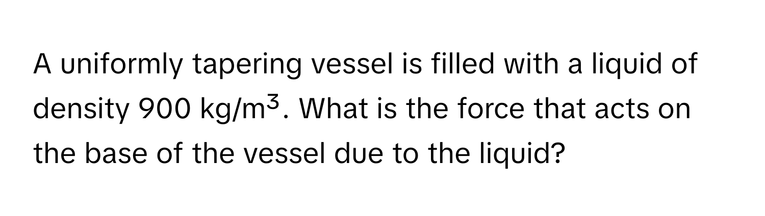 A uniformly tapering vessel is filled with a liquid of density 900 kg/m³. What is the force that acts on the base of the vessel due to the liquid?