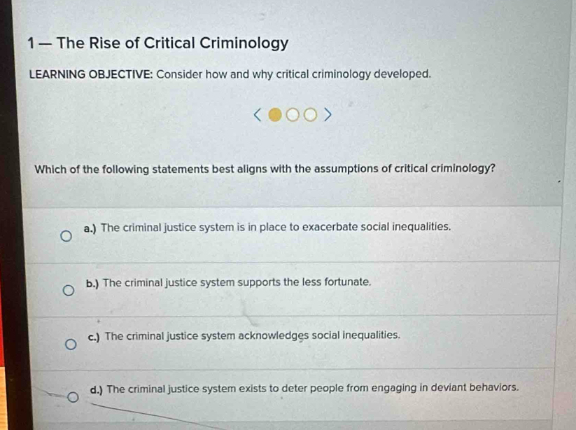 1 — The Rise of Critical Criminology
LEARNING OBJECTIVE: Consider how and why critical criminology developed.
Which of the following statements best aligns with the assumptions of critical criminology?
a.) The criminal justice system is in place to exacerbate social inequalities.
b.) The criminal justice system supports the less fortunate.
c.) The criminal justice system acknowledges social inequalities.
d.) The criminal justice system exists to deter people from engaging in deviant behaviors.