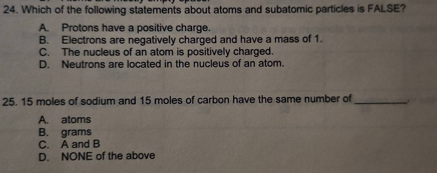 Which of the following statements about atoms and subatomic particles is FALSE?
A. Protons have a positive charge.
B. Electrons are negatively charged and have a mass of 1.
C. The nucleus of an atom is positively charged.
D. Neutrons are located in the nucleus of an atom.
25. 15 moles of sodium and 15 moles of carbon have the same number of_
.
A. atoms
B. grams
C. A and B
D. NONE of the above