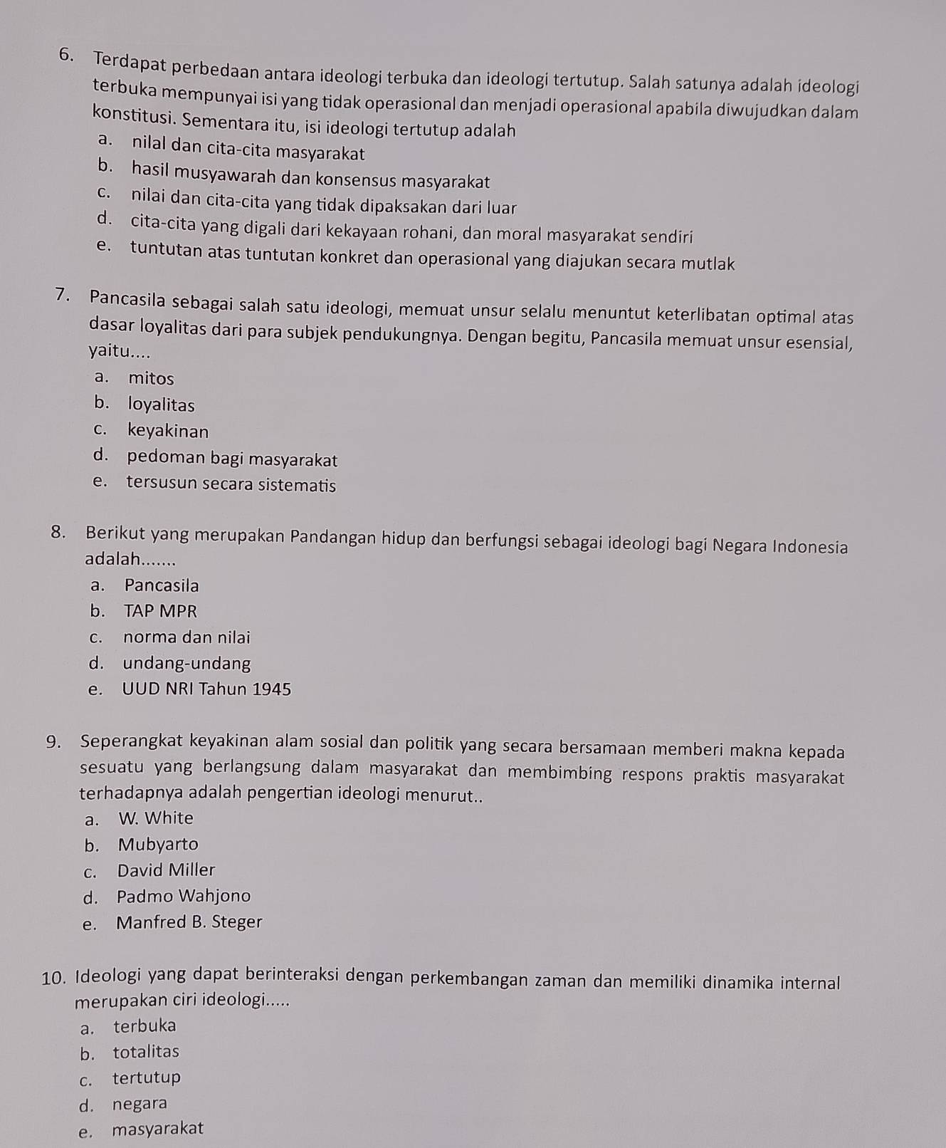 Terdapat perbedaan antara ideologi terbuka dan ideologi tertutup. Salah satunya adalah ideologi
terbuka mempunyai isi yang tidak operasional dan menjadi operasional apabila diwujudkan dalam
konstitusi. Sementara itu, isi ideologi tertutup adalah
a. nilal dan cita-cita masyarakat
b. hasil musyawarah dan konsensus masyarakat
c. nilai dan cita-cita yang tidak dipaksakan dari luar
d. cita-cita yang digali dari kekayaan rohani, dan moral masyarakat sendiri
e. tuntutan atas tuntutan konkret dan operasional yang diajukan secara mutlak
7. Pancasila sebagai salah satu ideologi, memuat unsur selalu menuntut keterlibatan optimal atas
dasar loyalitas dari para subjek pendukungnya. Dengan begitu, Pancasila memuat unsur esensial,
yaitu....
a. mitos
b. loyalitas
c. keyakinan
d. pedoman bagi masyarakat
e. tersusun secara sistematis
8. Berikut yang merupakan Pandangan hidup dan berfungsi sebagai ideologi bagi Negara Indonesia
adalah._
a. Pancasila
b. TAP MPR
c. norma dan nilai
d. undang-undang
e. UUD NRI Tahun 1945
9. Seperangkat keyakinan alam sosial dan politik yang secara bersamaan memberi makna kepada
sesuatu yang berlangsung dalam masyarakat dan membimbing respons praktis masyarakat
terhadapnya adalah pengertian ideologi menurut..
a. W. White
b. Mubyarto
c. David Miller
d. Padmo Wahjono
e. Manfred B. Steger
10. Ideologi yang dapat berinteraksi dengan perkembangan zaman dan memiliki dinamika internal
merupakan ciri ideologi.....
a. terbuka
b. totalitas
c. tertutup
d. negara
e. masyarakat