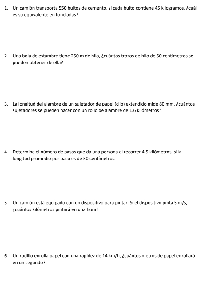 Un camión transporta 550 bultos de cemento, si cada bulto contiene 45 kilogramos, ¿cuál 
es su equivalente en toneladas? 
2. Una bola de estambre tiene 250 m de hilo, ¿cuántos trozos de hilo de 50 centímetros se 
pueden obtener de ella? 
3. La longitud del alambre de un sujetador de papel (clip) extendido mide 80 mm, ¿cuántos 
sujetadores se pueden hacer con un rollo de alambre de 1.6 kilómetros? 
4. Determina el número de pasos que da una persona al recorrer 4.5 kilómetros, si la 
longitud promedio por paso es de 50 centímetros. 
5. Un camión está equipado con un dispositivo para pintar. Si el dispositivo pinta 5 m/s, 
¿cuántos kilómetros pintará en una hora? 
6. Un rodillo enrolla papel con una rapidez de 14 km/h, ¿cuántos metros de papel enrollará 
en un segundo?