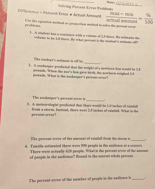 Date: 
_ 
Solving Percent Error Problems 
Difference = Percent Error ● Actual Amount  (max-min)/actualamount = % /100 
Use the equation method or proportion method to solve the percent error 
problems. 
1. A student has a container with a volume of 2.5 liters. He estimates the 
volume to be 2.8 liters. By what percent is the student’s estimate off? 
The student’s estimate is off by _. 
2. A zookeeper predicted that the weight of a newborn lion would be 2.8
pounds. When the zoo’s lion gave birth, the newborn weighed 3.5
pounds. What is the zookeeper’s percent error? 
The zookeeper’s percent error is _. 
3. A meteorologist predicted that there would be 1.0 inches of rainfall 
from a storm. Instead, there were 2.5 inches of rainfall. What is the 
percent error? 
The percent error of the amount of rainfall from the storm is _. 
4. Tanzila estimated there were 590 people in the audience at a concert. 
There were actually 620 people. What is the percent error of the amount 
of people in the audience? Round to the nearest whole percent. 
The percent error of the number of people in the audience is _.