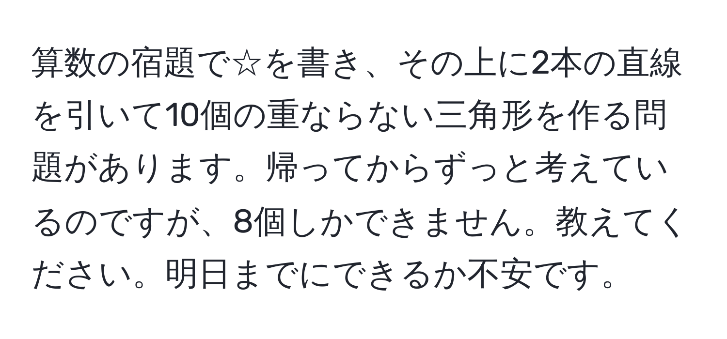 算数の宿題で☆を書き、その上に2本の直線を引いて10個の重ならない三角形を作る問題があります。帰ってからずっと考えているのですが、8個しかできません。教えてください。明日までにできるか不安です。