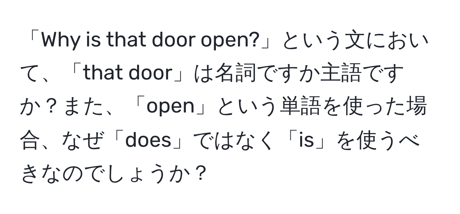 「Why is that door open?」という文において、「that door」は名詞ですか主語ですか？また、「open」という単語を使った場合、なぜ「does」ではなく「is」を使うべきなのでしょうか？