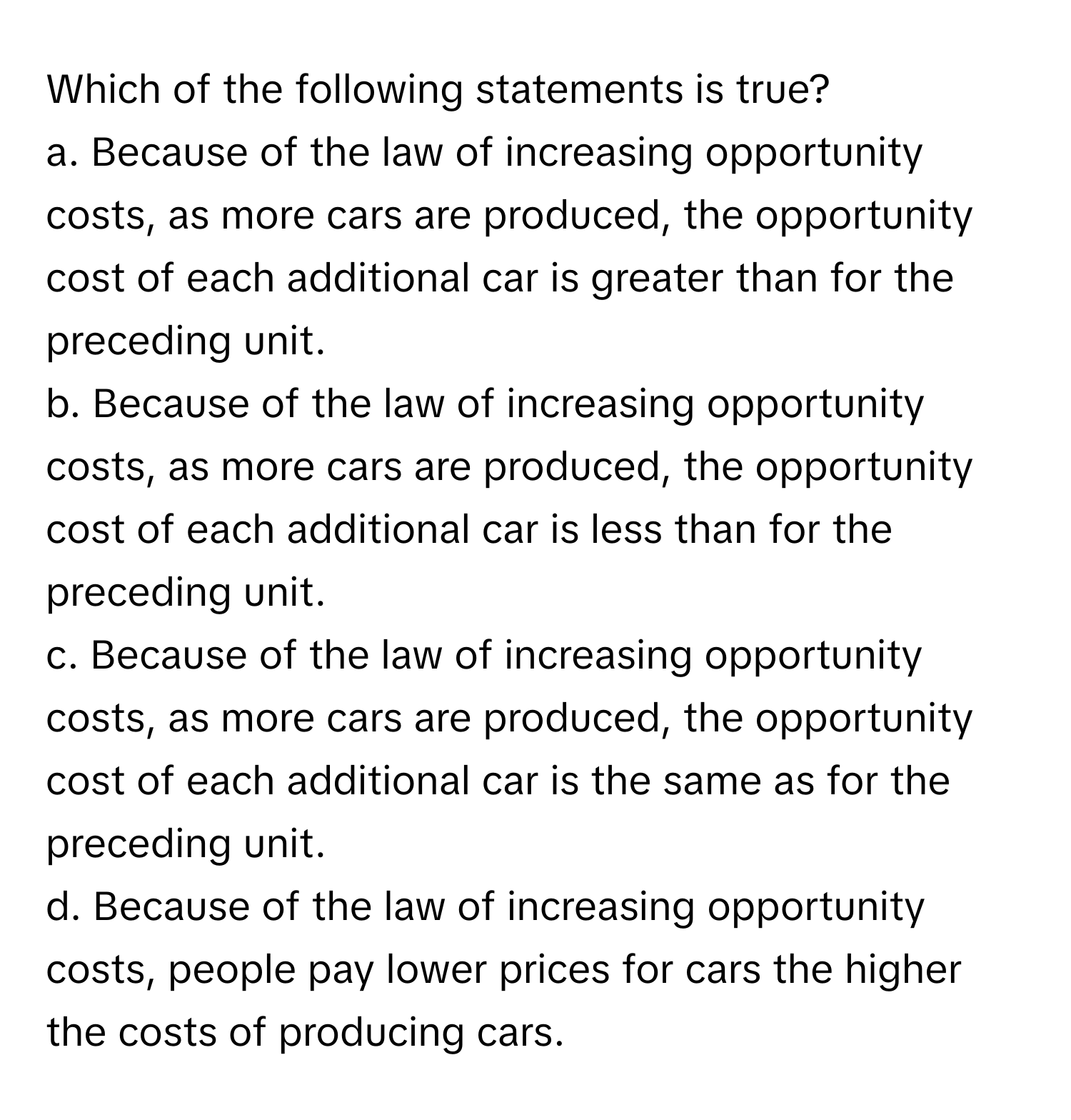 Which of the following statements is true?

a. Because of the law of increasing opportunity costs, as more cars are produced, the opportunity cost of each additional car is greater than for the preceding unit.
b. Because of the law of increasing opportunity costs, as more cars are produced, the opportunity cost of each additional car is less than for the preceding unit.
c. Because of the law of increasing opportunity costs, as more cars are produced, the opportunity cost of each additional car is the same as for the preceding unit.
d. Because of the law of increasing opportunity costs, people pay lower prices for cars the higher the costs of producing cars.