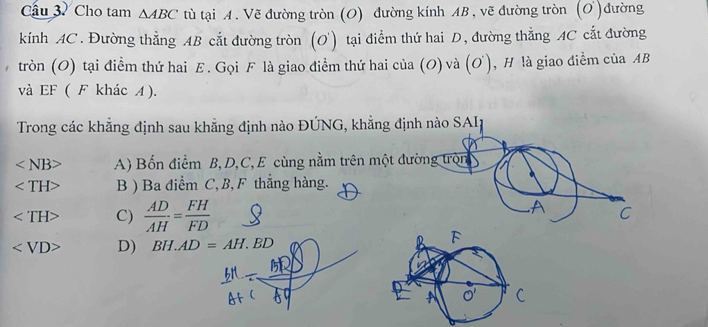 Cầu 3. Cho tam △ ABC tù tại A. Vẽ đường tròn (O) đường kính AB , vẽ đường tròn (O )đường
kính AC. Đường thẳng AB cắt đường tròn (O) tại điểm thứ hai D, đường thẳng AC cắt đường
tròn (O) tại điểm thứ hai E. Gọi F là giao điểm thứ hai của (O) và (O') E , H là giao điểm của AB
và EF ( F khác A ).
Trong các khẳng định sau khẳng định nào ĐÚNG, khẳng định nào SAII
A) Bốn điểm B, D, C, E cùng nằm trên một đường tròn
B ) Ba điểm C, B, F thắng hàng.
C)  AD/AH = FH/FD  C
D) BH.AD=AH.BD