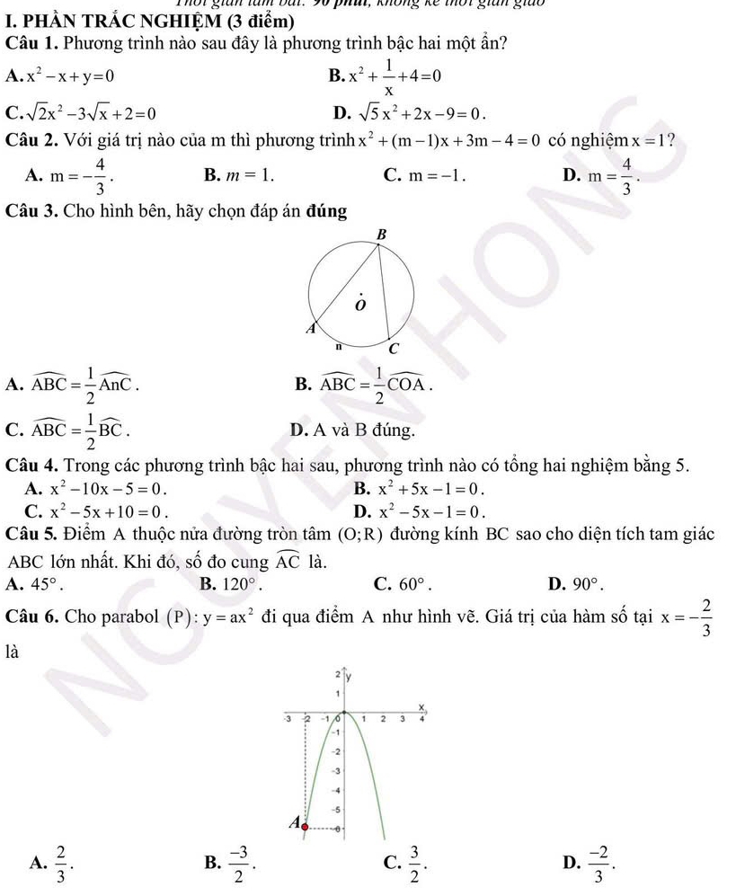Thờt gian tàn bàr. 90 phâ, không kế thờt gian giào
I. PHÀN TRÁC NGHIỆM (3 điểm)
Câu 1. Phương trình nào sau đây là phương trình bậc hai một ẩn?
A. x^2-x+y=0 B. x^2+ 1/x +4=0
C. sqrt(2)x^2-3sqrt(x)+2=0 D. sqrt(5)x^2+2x-9=0.
Câu 2. Với giá trị nào của m thì phương trình x^2+(m-1)x+3m-4=0 có nghiệm x=1 ?
A. m=- 4/3 . B. m=1. C. m=-1. D. m= 4/3 .
Câu 3. Cho hình bên, hãy chọn đáp án đúng
A. widehat ABC= 1/2 widehat AnC. widehat ABC= 1/2 widehat COA.
B.
C. widehat ABC= 1/2 widehat BC. D. A và B đúng.
Câu 4. Trong các phương trình bậc hai sau, phương trình nào có tổng hai nghiệm bằng 5.
A. x^2-10x-5=0. B. x^2+5x-1=0.
C. x^2-5x+10=0. D. x^2-5x-1=0.
Câu 5. Điểm A thuộc nửa đường tròn tâm (O;R) đường kính BC sao cho diện tích tam giác
ABC lớn nhất. Khi đó, số đo cung widehat AC là.
A. 45°. B. 120°. C. 60°. D. 90°.
Câu 6. Cho parabol (P): y=ax^2 đi qua điểm A như hình vẽ. Giá trị của hàm số tại x=- 2/3 
là
A.  2/3 .  (-3)/2 .  3/2 .  (-2)/3 .
B.
C.
D.
