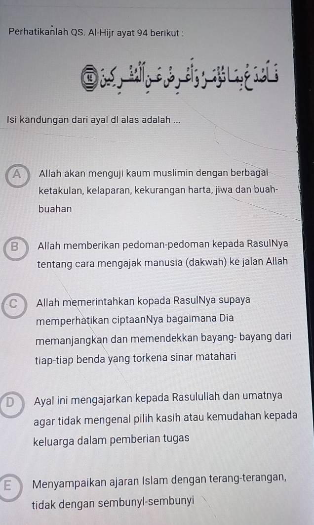 Perhatikanlah QS. Al-Hijr ayat 94 berikut :
Isi kandungan dari ayal dl alas adalah ...
A Allah akan menguji kaum muslimin dengan berbagal
ketakulan, kelaparan, kekurangan harta, jiwa dan buah-
buahan
B Allah memberikan pedoman-pedoman kepada RasulNya
tentang cara mengajak manusia (dakwah) ke jalan Allah
C) Allah memerintahkan kopada RasulNya supaya
memperhatikan ciptaanNya bagaimana Dia
memanjangkan dan memendekkan bayang- bayang dari
tiap-tiap benda yang torkena sinar matahari
D Ayal ini mengajarkan kepada Rasulullah dan umatnya
agar tidak mengenal pilih kasih atau kemudahan kepada
keluarga dalam pemberian tugas
E Menyampaikan ajaran Islam dengan terang-terangan,
tidak dengan sembunyl-sembunyi