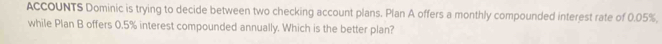 ACCOUNTS Dominic is trying to decide between two checking account plans. Plan A offers a monthly compounded interest rate of 0.05%, 
while Plan B offers 0.5% interest compounded annually. Which is the better plan?