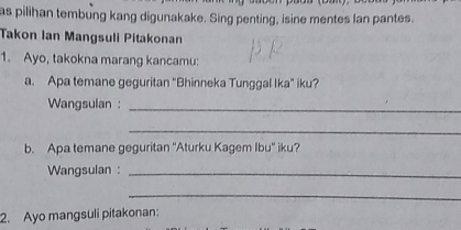 as pilihan tembung kang digunakake. Sing penting, isine mentes lan pantes. 
Takon Ian Mangsuli Pitakonan 
1. Ayo, takokna marang kancamu: 
a. Apa temane geguritan "Bhinneka Tunggal Ika" iku? 
Wangsulan :_ 
_ 
b. Apa temane geguritan ''Aturku Kagem Ibu'' iku? 
Wangsulan :_ 
_ 
2. Ayo mangsuli pitakonan: