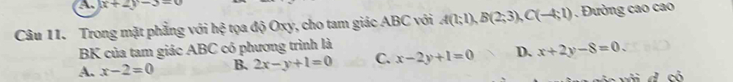 (x+2)-3=0
Câu 11. Trong mặt phẳng với hệ tọa độ Oxy, cho tam giác ABC với A(1;1), B(2;3), C(-4;1). Đường cao cao
BK của tam giác ABC có phương trình là
A. x-2=0
B. 2x-y+1=0 C. x-2y+1=0 D. x+2y-8=0.