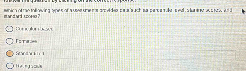 Answer the question by cicking on the
Which of the following types of assessments provides data such as percentile level, stanine scores, and
standard scores?
Curriculum-based
Formative
Standardized
Rating scale