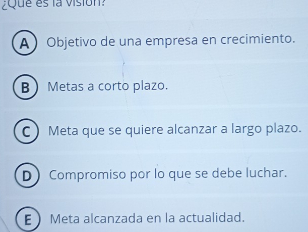 ¿Que es la vision?
A  Objetivo de una empresa en crecimiento.
B Metas a corto plazo.
C Meta que se quiere alcanzar a largo plazo.
D Compromiso por lo que se debe luchar.
E Meta alcanzada en la actualidad.