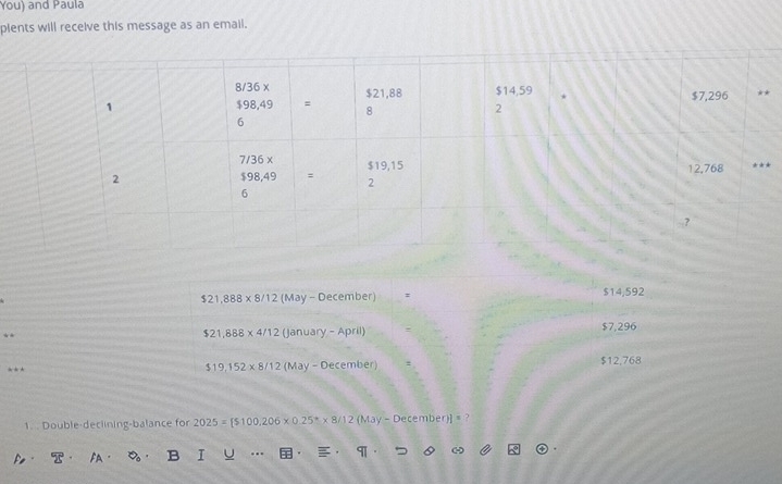 You) and Paula
plents will receive this message as an email.
$21,888* 8/12 (May - December) : $14,592
**
$21,888* 4/12 (Janu ary-April $7,296
. $12,768
$19,152* 8/12 (May-December)
1. . Double-declining-balance for 2025=[$100,206* 0.25^** 8/12(May-December)]=
Pe- T B I