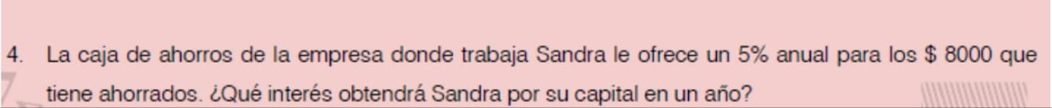 La caja de ahorros de la empresa donde trabaja Sandra le ofrece un 5% anual para los $ 8000 que 
tiene ahorrados. ¿Qué interés obtendrá Sandra por su capital en un año?