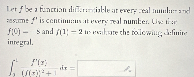 Let ƒ be a function differentiable at every real number and 
assume f' is continuous at every real number. Use that
f(0)=-8 and f(1)=2 to evaluate the following definite 
integral.
∈t _0^(1frac f'(x))(f(x))^2+1dx=□