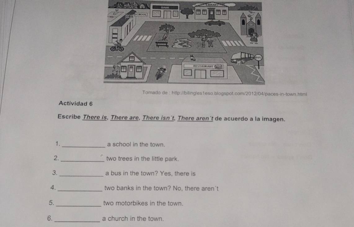 s-in-town.html 
Actividad 6 
Escribe There is, There are, There isn´t, There aren´t de acuerdo a la imagen. 
1. _a school in the town. 
2._ two trees in the little park. 
3. _a bus in the town? Yes, there is 
4._ two banks in the town? No, there aren't 
5._ two motorbikes in the town. 
6._ a church in the town.