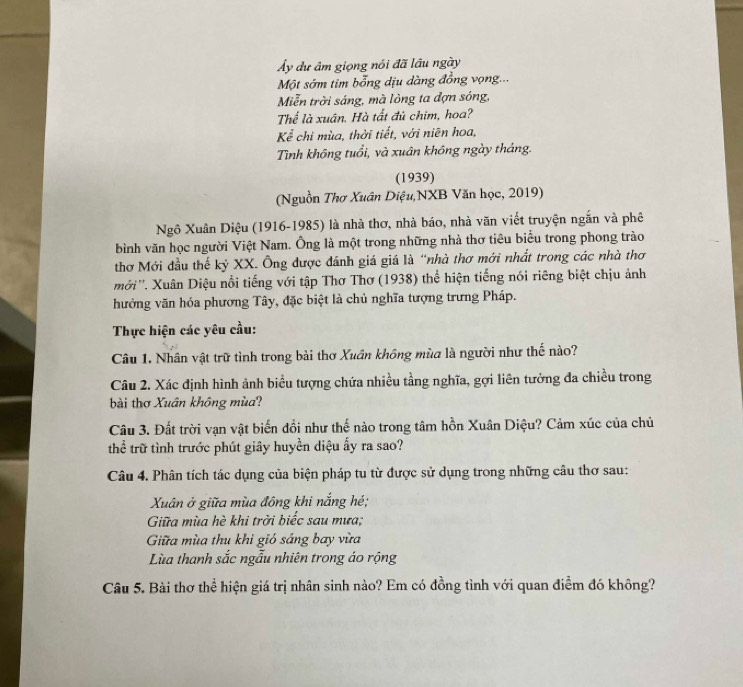 Ủy dự âm giọng nói đã lầu ngày
Một sớm tim bổng dịu dàng đồng vọng...
Miễn trời sáng, mà lòng ta đợn sóng,
Thể là xuân. Hà tất đủ chim, hoa?
Kể chi mùa, thời tiết, với niên hoa,
Tình không tuổi, và xuân không ngày tháng.
(1939)
(Nguồn Thơ Xuân Diệu,NXB Văn học, 2019)
Ngô Xuân Diệu (1916-1985) là nhà thơ, nhà báo, nhà văn viết truyện ngắn và phê
bình văn học người Việt Nam. Ông là một trong những nhà thơ tiêu biểu trong phong trào
thơ Mới đầu thế kỷ XX. Ông được đánh giá giá là “nhà thơ mới nhất trong các nhà thơ
mới''. Xuân Diệu nổi tiếng với tập Thơ Thơ (1938) thể hiện tiếng nói riêng biệt chịu ảnh
hưởng văn hóa phương Tây, đặc biệt là chủ nghĩa tượng trưng Pháp.
Thực hiện các yêu cầu:
Câu 1, Nhân vật trữ tình trong bài thơ Xuân không mùa là người như thế nào?
Câu 2. Xác định hình ảnh biểu tượng chứa nhiều tầng nghĩa, gợi liên tưởng đa chiều trong
bài thơ Xuân không mùa?
Câu 3. Đất trời vạn vật biến đổi như thế nào trong tâm hồn Xuân Diệu? Cảm xúc của chủ
thể trữ tình trước phút giây huyền diệu ấy ra sao?
Câu 4. Phân tích tác dụng của biện pháp tu từ được sử dụng trong những câu thơ sau:
Xuân ở giữa mùa đông khi nắng hé;
Giữa mùa hè khi trời biếc sau mưa;
Giữa mùa thu khi gió sáng bay vừa
Lùa thanh sắc ngẫu nhiên trong áo rộng
Câu 5. Bài thơ thể hiện giá trị nhân sinh nào? Em có đồng tình với quan điểm đó không?