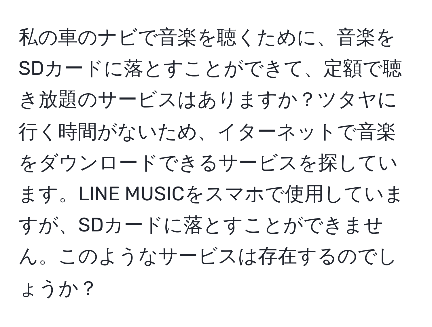 私の車のナビで音楽を聴くために、音楽をSDカードに落とすことができて、定額で聴き放題のサービスはありますか？ツタヤに行く時間がないため、イターネットで音楽をダウンロードできるサービスを探しています。LINE MUSICをスマホで使用していますが、SDカードに落とすことができません。このようなサービスは存在するのでしょうか？