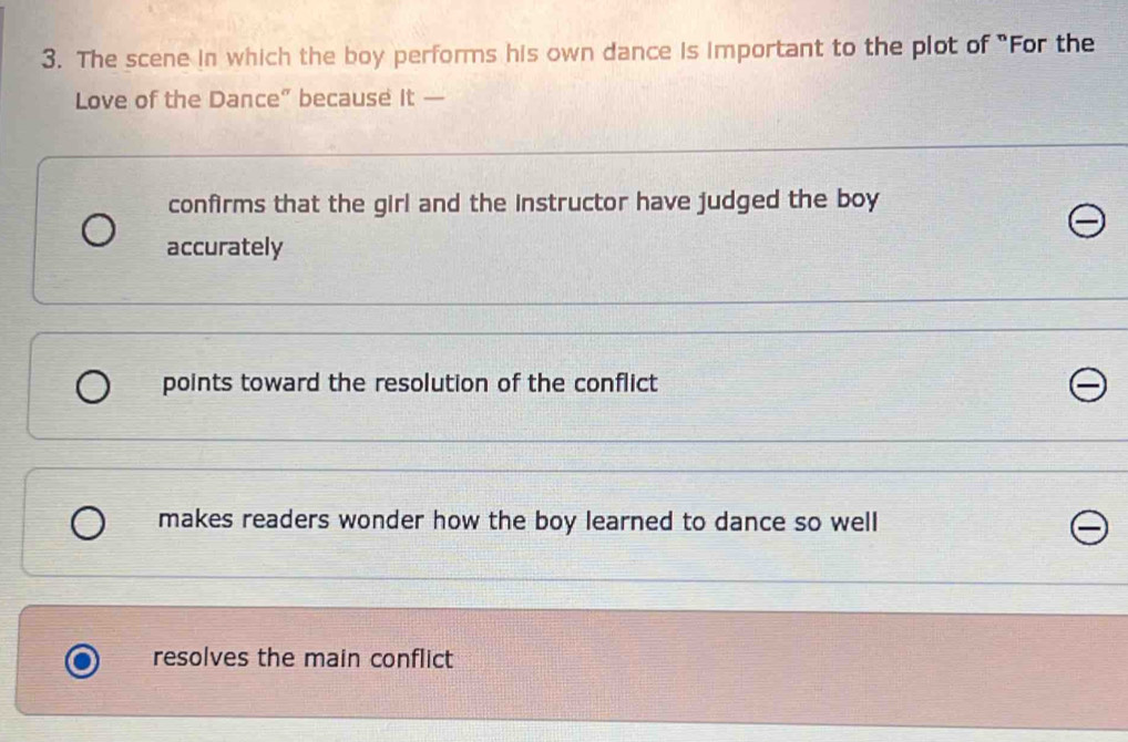 The scene in which the boy performs his own dance is important to the plot of "For the
Love of the Dance” because it —
confirms that the girl and the instructor have judged the boy
accurately
points toward the resolution of the conflict
makes readers wonder how the boy learned to dance so well
resolves the main conflict