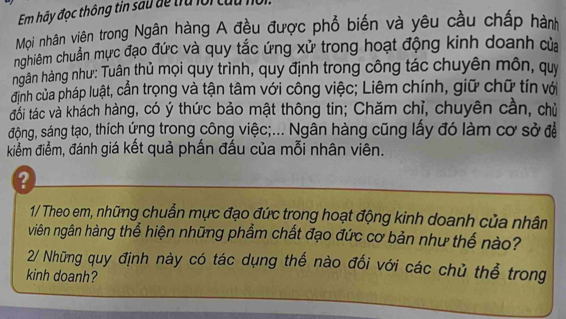 Em hãy đọc thông tin sau để trú lới cứu 
Mọi nhân viên trong Ngân hàng A đều được phổ biến và yêu cầu chấp hành 
nghiêm chuẩn mực đạo đức và quy tắc ứng xử trong hoạt động kinh doanh của 
hgân hàng như: Tuân thủ mọi quy trình, quy định trong công tác chuyên môn, quý 
định của pháp luật, cần trọng và tận tâm với công việc; Liêm chính, giữ chữ tín với 
đối tác và khách hàng, có ý thức bảo mật thông tin; Chăm chỉ, chuyên cần, chủ 
động, sáng tạo, thích ứng trong công việc;... Ngân hàng cũng lấy đó làm cơ sở đề 
kiểm điểm, đánh giá kết quả phấn đấu của mỗi nhân viên. 
Q 
1/ Theo em, những chuẩn mực đạo đức trong hoạt động kinh doanh của nhân 
viên ngân hàng thể hiện những phẩm chất đạo đức cơ bản như thế nào? 
2/ Những quy định này có tác dụng thế nào đối với các chủ thể trong 
kinh doanh?