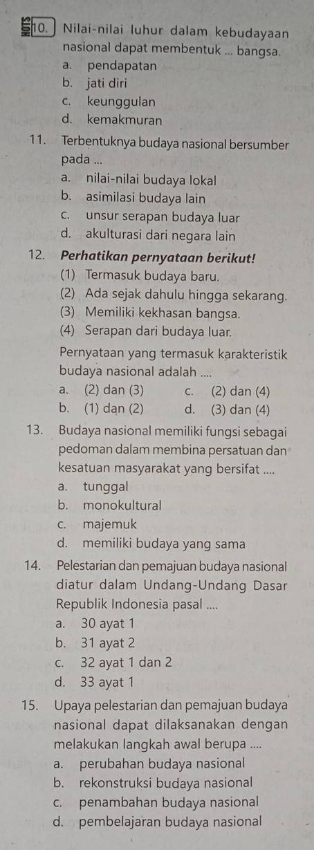 Nilai-nilai luhur dalam kebudayaan
nasional dapat membentuk ... bangsa.
a. pendapatan
b. jati diri
c. keunggulan
d. kemakmuran
11. Terbentuknya budaya nasional bersumber
pada ...
a. nilai-nilai budaya lokal
b. asimilasi budaya lain
c. unsur serapan budaya luar
d. akulturasi dari negara lain
12. Perhatikan pernyataan berikut!
(1) Termasuk budaya baru.
(2) Ada sejak dahulu hingga sekarang.
(3) Memiliki kekhasan bangsa.
(4) Serapan dari budaya luar.
Pernyataan yang termasuk karakteristik
budaya nasional adalah ....
a. (2) dan (3) c. (2) dan (4)
b. (1) dan (2) d. (3) dan (4)
13. Budaya nasional memiliki fungsi sebagai
pedoman dalam membina persatuan dan
kesatuan masyarakat yang bersifat ....
a. tunggal
b. monokultural
c. majemuk
d. memiliki budaya yang sama
14. Pelestarian dan pemajuan budaya nasional
diatur dalam Undang-Undang Dasar
Republik Indonesia pasal ....
a. 30 ayat 1
b. 31 ayat 2
c. 32 ayat 1 dan 2
d. 33 ayat 1
15. Upaya pelestarian dan pemajuan budaya
nasional dapat dilaksanakan dengan
melakukan langkah awal berupa ....
a. perubahan budaya nasional
b. rekonstruksi budaya nasional
c. penambahan budaya nasional
d. pembelajaran budaya nasional